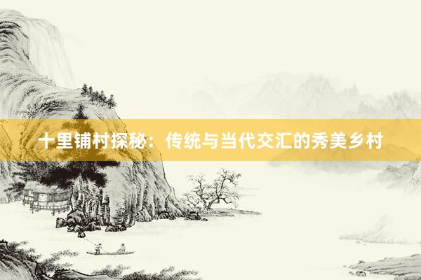 十里铺村探秘：传统与当代交汇的秀美乡村